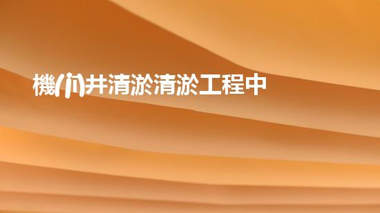 機(jī)井清淤清淤工程中的關(guān)鍵技術(shù)與實(shí)踐探討，你能否了解其背后的秘密與挑戰(zhàn)？